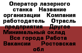 Оператор лазерного станка › Название организации ­ Компания-работодатель › Отрасль предприятия ­ Другое › Минимальный оклад ­ 1 - Все города Работа » Вакансии   . Ростовская обл.